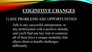 COGINITIVE CHANGES
1) SEE PROBLEMS ARE OPPORTUNITIES
Talk to any successful entrepreneur, or
any professional with a positive attitude,
and you'll find one key trait in common:
all of them have a unique mentality that
allows them to handle challenges
differently.
 