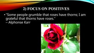 2) FOCUS ON POSITIVES
•“Some people grumble that roses have thorns; I am
grateful that thorns have roses.”
– Alphonse Karr
 