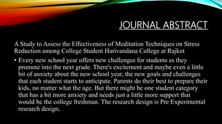JOURNAL ABSTRACT
A Study to Assess the Effectiveness of Meditation Techniques on Stress
Reduction among College Student Harivandana College at Rajkot
• Every new school year offers new challenges for students as they
promote into the next grade. There's excitement and maybe even a little
bit of anxiety about the new school year, the new goals and challenges
that each student starts to anticipate. Parents do their best to prepare their
kids, no matter what the age. But there might be one student category
that has a bit more anxiety and needs just a little more support that
would be the college freshman. The research design is Pre Experimental
research design,
 