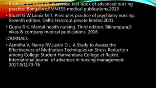 • Basheer SP, Khan SY. A consise text book of advanced nursing
practice. Bangalore;EMMESS medical publications.2013
• Stuart G W,Laraia M T. Principles practice of psychiatry nursing.
Seventh edition. Delhi; Harcrout private limited.2001.
• Gupta R K. Mental health nursing. Third edition. Bikrampura;S
vikas & company medical publications. 2016
JOURNALS
• Asmitha V, Nancy RV,Justin D J. A Study to Assess the
Effectiveness of Meditation Techniques on Stress Reduction
among College Student Harivandana College at Rajkot.
International journal of advances in nursing management.
2017;5(1);73-76
 
