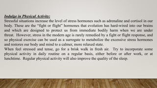 Indulge in Physical Activity:
Stressful situations increase the level of stress hormones such as adrenaline and cortisol in our
body. These are the “fight or flight” hormones that evolution has hard-wired into our brains
and which are designed to protect us from immediate bodily harm when we are under
threat. However, stress in the modern age is rarely remedied by a fight or flight response, and
so physical exercise can be used as a surrogate to metabolize the excessive stress hormones
and restores our body and mind to a calmer, more relaxed state.
When feel stressed and tense, go for a brisk walk in fresh air. Try to incorporate some
physical activity in daily routine on a regular basis, either before or after work, or at
lunchtime. Regular physical activity will also improve the quality of the sleep.
 