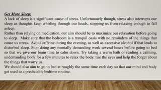 Get More Sleep:
A lack of sleep is a significant cause of stress. Unfortunately though, stress also interrupts our
sleep as thoughts keep whirling through our heads, stopping us from relaxing enough to fall
asleep.
Rather than relying on medication, our aim should be to maximize our relaxation before going
to sleep. Make sure that the bedroom is a tranquil oasis with no reminders of the things that
cause us stress. Avoid caffeine during the evening, as well as excessive alcohol if that leads to
disturbed sleep. Stop doing any mentally demanding work several hours before going to bed
so that we give our brain time to calm down. Try taking a warm bath or reading a calming,
undemanding book for a few minutes to relax the body, tire the eyes and help the forget about
the things that worry us.
We should also aim to go to bed at roughly the same time each day so that our mind and body
get used to a predictable bedtime routine.
 