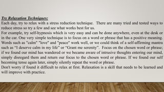 Try Relaxation Techniques:
Each day, try to relax with a stress reduction technique. There are many tried and tested ways to
reduce stress so try a few and see what works best for us.
For example, try self-hypnosis which is very easy and can be done anywhere, even at the desk or
in the car. One very simple technique is to focus on a word or phrase that has a positive meaning.
Words such as "calm" "love" and "peace" work well, or we could think of a self-affirming mantra
such as “I deserve calm in my life” or “Grant me serenity”. Focus on the chosen word or phrase;
if we found our mind has wandered or we became aware of intrusive thoughts entering our mind,
simply disregard them and return our focus to the chosen word or phrase. If we found our self
becoming tense again later, simply silently repeat the word or phrase.
Don't worry if found it difficult to relax at first. Relaxation is a skill that needs to be learned and
will improve with practice.
 