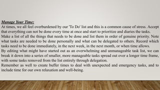 Manage Your Time:
At times, we all feel overburdened by our 'To Do' list and this is a common cause of stress. Accept
that everything can not be done every time at once and start to prioritize and diaries the tasks.
Make a list of all the things that needs to be done and list them in order of genuine priority. Note
what tasks are needed to be done personally and what can be delegated to others. Record which
tasks need to be done immediately, in the next week, in the next month, or when time allows.
By editing what might have started out as an overwhelming and unmanageable task list, we can
break it down into a series of smaller, more manageable tasks spread out over a longer time frame,
with some tasks removed from the list entirely through delegation.
Remember as well to create buffer times to deal with unexpected and emergency tasks, and to
include time for our own relaxation and well-being.
 