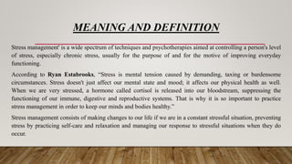 MEANING AND DEFINITION
Stress management' is a wide spectrum of techniques and psychotherapies aimed at controlling a person's level
of stress, especially chronic stress, usually for the purpose of and for the motive of improving everyday
functioning.
According to Ryan Estabrooks, “Stress is mental tension caused by demanding, taxing or burdensome
circumstances. Stress doesn't just affect our mental state and mood; it affects our physical health as well.
When we are very stressed, a hormone called cortisol is released into our bloodstream, suppressing the
functioning of our immune, digestive and reproductive systems. That is why it is so important to practice
stress management in order to keep our minds and bodies healthy.”
Stress management consists of making changes to our life if we are in a constant stressful situation, preventing
stress by practicing self-care and relaxation and managing our response to stressful situations when they do
occur.
 