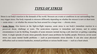 TYPES OF STRESS
Stress is our body's reaction to the demands of the world. Stressors are events or conditions in our surroundings that
may trigger stress. Our body responds to stressors differently depending on whether the stressor is new or short term
— acute stress — or whether the stressor has been around for a longer time — chronic stress.
Acute Stress: Also known as the fight-or-flight response, acute stress is our body's immediate reaction to a
perceived threat, challenge or scare. The acute-stress response is immediate and intense, and in certain
circumstances it can be thrilling. Examples of acute stressors include having a job interview or getting a speeding
ticket. A single episode of acute stress generally doesn't cause problems for healthy people. However, severe acute
stress can cause mental health problems — such as post-traumatic stress disorder. It can also cause physical
difficulties such as tension headaches, stomach problems or serious health issues — such as a heart attack.
 