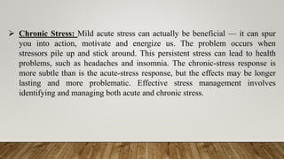  Chronic Stress: Mild acute stress can actually be beneficial — it can spur
you into action, motivate and energize us. The problem occurs when
stressors pile up and stick around. This persistent stress can lead to health
problems, such as headaches and insomnia. The chronic-stress response is
more subtle than is the acute-stress response, but the effects may be longer
lasting and more problematic. Effective stress management involves
identifying and managing both acute and chronic stress.
 