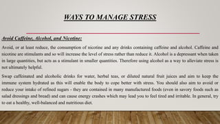 WAYS TO MANAGE STRESS
Avoid Caffeine, Alcohol, and Nicotine:
Avoid, or at least reduce, the consumption of nicotine and any drinks containing caffeine and alcohol. Caffeine and
nicotine are stimulants and so will increase the level of stress rather than reduce it. Alcohol is a depressant when taken
in large quantities, but acts as a stimulant in smaller quantities. Therefore using alcohol as a way to alleviate stress is
not ultimately helpful.
Swap caffeinated and alcoholic drinks for water, herbal teas, or diluted natural fruit juices and aim to keep the
immune system hydrated as this will enable the body to cope better with stress. You should also aim to avoid or
reduce your intake of refined sugars - they are contained in many manufactured foods (even in savory foods such as
salad dressings and bread) and can cause energy crashes which may lead you to feel tired and irritable. In general, try
to eat a healthy, well-balanced and nutritious diet.
 
