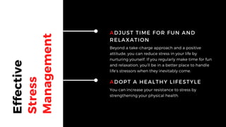 Effective
Stress
Management
ADJUST TIME FOR FUN AND
RELAXATION
Beyond a take-charge approach and a positive
attitude, you can reduce stress in your life by
nurturing yourself. If you regularly make time for fun
and relaxation, you’ll be in a better place to handle
life’s stressors when they inevitably come.
ADOPT A HEALTHY LIFESTYLE
You can increase your resistance to stress by
strengthening your physical health.
 