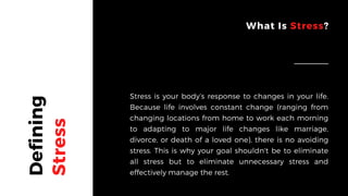 Defining
Stress
What Is Stress?
Stress is your body’s response to changes in your life.
Because life involves constant change (ranging from
changing locations from home to work each morning
to adapting to major life changes like marriage,
divorce, or death of a loved one), there is no avoiding
stress. This is why your goal shouldn't be to eliminate
all stress but to eliminate unnecessary stress and
effectively manage the rest.
 