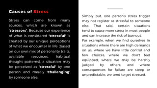 Causes of Stress
Stress can come from many
sources, which are known as
'stressors'. Because our experience
of what is considered 'stressful' is
created by our unique perceptions
of what we encounter in life (based
on our own mix of personality traits,
available resources, habitual
thought patterns), a situation may
be perceived as 'stressful' by one
person and merely 'challenging'
by someone else.
Simply put, one person's stress trigger
may not register as stressful to someone
else. That said, certain situations
tend to cause more stress in most people
and can increase the risk of burnout.
For example, when we find ourselves in
situations where there are high demands
on us; where we have  little control  and
few choices; where we don't feel
equipped; where we may be harshly
judged by others; and where
consequences for failure are steep or
unpredictable, we tend to get stressed.
 