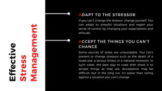 Effective
Stress
Management
ADAPT TO THE STRESSOR
If you can’t change the stressor, change yourself. You
can adapt to stressful situations and regain your
sense of control by changing your expectations and
attitude.
ACCEPT THE THINGS YOU CAN’T
CHANGE
Some sources of stress are unavoidable. You can’t
prevent or change stressors such as the death of a
loved one, a serious illness, or a national recession. In
such cases, the best way to cope with stress is to
accept things as they are. Acceptance may be
difficult, but in the long run, it’s easier than railing
against a situation you can’t change.
 
