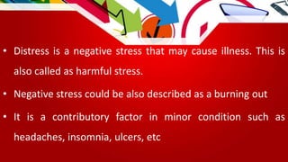 • Distress is a negative stress that may cause illness. This is
also called as harmful stress.
• Negative stress could be also described as a burning out
• It is a contributory factor in minor condition such as
headaches, insomnia, ulcers, etc
 