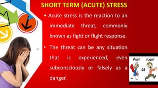 SHORT TERM (ACUTE) STRESS
• Acute stress is the reaction to an
immediate threat, commonly
known as fight or flight response.
• The threat can be any situation
that is experienced, even
subconsciously or falsely as a
danger.
 
