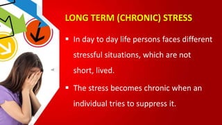 LONG TERM (CHRONIC) STRESS
 In day to day life persons faces different
stressful situations, which are not
short, lived.
 The stress becomes chronic when an
individual tries to suppress it.
 