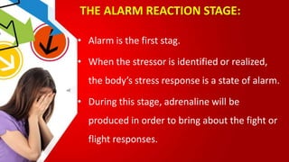 THE ALARM REACTION STAGE:
• Alarm is the first stag.
• When the stressor is identified or realized,
the body’s stress response is a state of alarm.
• During this stage, adrenaline will be
produced in order to bring about the fight or
flight responses.
 