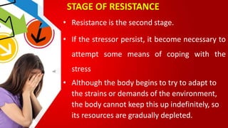 STAGE OF RESISTANCE
• Resistance is the second stage.
• If the stressor persist, it become necessary to
attempt some means of coping with the
stress
• Although the body begins to try to adapt to
the strains or demands of the environment,
the body cannot keep this up indefinitely, so
its resources are gradually depleted.
 