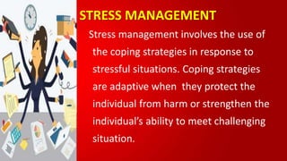 STRESS MANAGEMENT
Stress management involves the use of
the coping strategies in response to
stressful situations. Coping strategies
are adaptive when they protect the
individual from harm or strengthen the
individual’s ability to meet challenging
situation.
 
