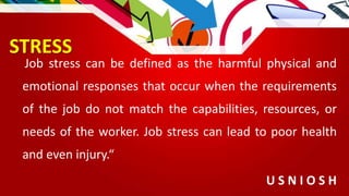 STRESS
Job stress can be defined as the harmful physical and
emotional responses that occur when the requirements
of the job do not match the capabilities, resources, or
needs of the worker. Job stress can lead to poor health
and even injury.“
U S N I O S H
 