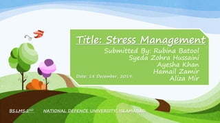Title: Stress Management
Submitted By: Rubina Batool
Syeda Zohra Hussaini
Ayesha Khan
Hamail Zamir
Aliza Mir
BS.LMS.2ND NATIONAL DEFENCE UNIVERSITY, ISLAMABAD.
Date: 18 December, 2019.
 