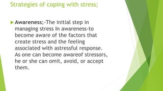 Strategies of coping with stress;
 Awareness;-The initial step in
managing stress In awareness-to
become aware of the factors that
create stress and the feeling
associated with astressful response.
As one can become awareof stressors,
he or she can omit, avoid, or accept
them.
 