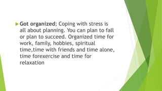  Got organized; Coping with stress is
all about planning. You can plan to fall
or plan to succeed. Organized time for
work, family, hobbies, spiritual
time,time with friends and time alone,
time forexercise and time for
relaxation
 