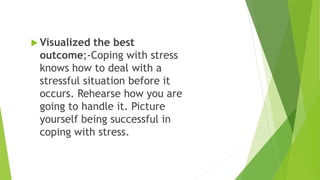  Visualized the best
outcome;-Coping with stress
knows how to deal with a
stressful situation before it
occurs. Rehearse how you are
going to handle it. Picture
yourself being successful in
coping with stress.
 