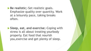  Be realistic;-Set realistic goals.
Emphasize quality over quantity. Work
at a leisurely pace, taking breaks
often.
 Sleep, eat, and exercise;-Coping with
stress is all about treating yourbody
properly. Eat food that nourish
you,exercise and get plenty of sleep.
 