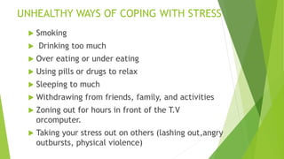 UNHEALTHY WAYS OF COPING WITH STRESS
 Smoking
 Drinking too much
 Over eating or under eating
 Using pills or drugs to relax
 Sleeping to much
 Withdrawing from friends, family, and activities
 Zoning out for hours in front of the T.V
orcomputer.
 Taking your stress out on others (lashing out,angry
outbursts, physical violence)
 