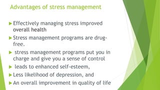 Advantages of stress management
 Effectively managing stress improved
overall health
 Stress management programs are drug-
free.
 stress management programs put you in
charge and give you a sense of control
 leads to enhanced self-esteem,
 Less likelihood of depression, and
 An overall improvement in quality of life
 