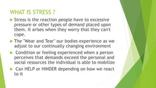 WHAT IS STRESS ?
 Stress is the reaction people have to excessive
pressure or other types of demand placed upon
them. It arises when they worry that they can't
cope.
 The "Wear and Tear" our bodies experience as we
adjust to our continually changing environment
 Condition or feeling experienced when a person
perceives that demands exceed the personal and
social resources the individual is able to mobilize
 Can HELP or HINDER depending on how we react
to it
 