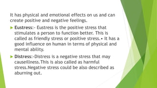 It has physical and emotional effects on us and can
create positive and negative feelings.
 Eustress:- Eustress is the positive stress that
stimulates a person to function better. This is
called as friendly stress or positive stress.• It has a
good influence on human in terms of physical and
mental ability.
 Distress:-Distress is a negative stress that may
causeillness.This is also called as harmful
stress.Negative stress could be also described as
aburning out.
 
