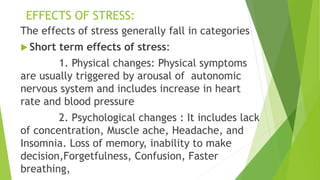 EFFECTS OF STRESS:
The effects of stress generally fall in categories
 Short term effects of stress:
1. Physical changes: Physical symptoms
are usually triggered by arousal of autonomic
nervous system and includes increase in heart
rate and blood pressure
2. Psychological changes : It includes lack
of concentration, Muscle ache, Headache, and
Insomnia. Loss of memory, inability to make
decision,Forgetfulness, Confusion, Faster
breathing,
 