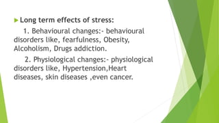  Long term effects of stress:
1. Behavioural changes:- behavioural
disorders like, fearfulness, Obesity,
Alcoholism, Drugs addiction.
2. Physiological changes:- physiological
disorders like, Hypertension,Heart
diseases, skin diseases ,even cancer.
 