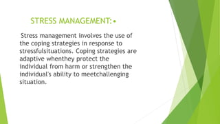 STRESS MANAGEMENT:•
Stress management involves the use of
the coping strategies in response to
stressfulsituations. Coping strategies are
adaptive whenthey protect the
individual from harm or strengthen the
individual's ability to meetchallenging
situation.
 