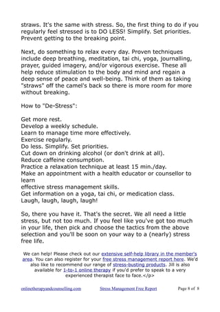 straws. It's the same with stress. So, the first thing to do if you
regularly feel stressed is to DO LESS! Simplify. Set priorities.
Prevent getting to the breaking point.
Next, do something to relax every day. Proven techniques
include deep breathing, meditation, tai chi, yoga, journalling,
prayer, guided imagery, and/or vigorous exercise. These all
help reduce stimulation to the body and mind and regain a
deep sense of peace and well-being. Think of them as taking
"straws" off the camel's back so there is more room for more
without breaking.
How to "De-Stress":
Get more rest.
Develop a weekly schedule.
Learn to manage time more effectively.
Exercise regularly.
Do less. Simplify. Set priorities.
Cut down on drinking alcohol (or don't drink at all).
Reduce caffeine consumption.
Practice a relaxation technique at least 15 min./day.
Make an appointment with a health educator or counsellor to
learn
effective stress management skills.
Get information on a yoga, tai chi, or medication class.
Laugh, laugh, laugh, laugh!
So, there you have it. That's the secret. We all need a little
stress, but not too much. If you feel like you've got too much
in your life, then pick and choose the tactics from the above
selection and you'll be soon on your way to a (nearly) stress
free life.
We can help! Please check out our extensive self-help library in the member's
area. You can also register for your free stress management report here. We'd
also like to recommend our range of stress-busting products. Jill is also
available for 1-to-1 online therapy if you'd prefer to speak to a very
experienced therapist face to face.</p>
onlinetherapyandcounselling.com Stress Management Free Report Page 8 of 8
 