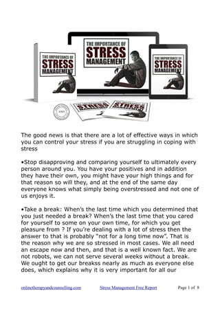 The good news is that there are a lot of effective ways in which
you can control your stress if you are struggling in coping with
stress
•Stop disapproving and comparing yourself to ultimately every
person around you. You have your positives and in addition
they have their own, you might have your high things and for
that reason so will they, and at the end of the same day
everyone knows what simply being overstressed and not one of
us enjoys it.
•Take a break: When’s the last time which you determined that
you just needed a break? When’s the last time that you cared
for yourself to some on your own time, for which you get
pleasure from ? If you’re dealing with a lot of stress then the
answer to that is probably “not for a long time now”. That is
the reason why we are so stressed in most cases. We all need
an escape now and then, and that is a well known fact. We are
not robots, we can not serve several weeks without a break.
We ought to get our breakss nearly as much as everyone else
does, which explains why it is very important for all our
onlinetherapyandcounselling.com Stress Management Free Report Page 1 of 8
 