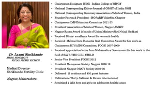• Chairperson Designate ICOG –Indian College of OB/GY
• National Corresponding Editor-Journal of OB/GY of India JOGI
• National Corresponding Secretary Association of Medical Women, India
• Founder Patron & President –ISOPARB Vidarbha Chapter
• Chairperson-IMS Education Committee 2021-23
• President-Association of Medical Women, Nagpur AMWN
• Nagpur Ratan Award @ hands of Union Minister Shri Nitinji Gadkari
• Received Bharat excellence Award for women’s health
• Received Mehroo Dara Hansotia Best Committee Award for her work as
Chairperson HIV/AIDS Committee, FOGSI 2007-2009
• Received appreciation letter from Maharashtra Government for her work in the
field of SAVE THE GIRL CHILD
• Senior Vice President FOGSI 2012
• President Menopause Society, Nagpur 2016-18
• President Nagpur OB/GY Society 2005-06
• Delivered 11 orations and 450 guest lectures
• Publications-Thirty National & Eleven International
• Sensitized 2 lakh boys and girls on adolescent health issues
Dr. Laxmi Shrikhande
MBBS; MD(OB/GY);
FICOG; FICMU; FICMCH
Medical Director-
Shrikhande Fertility Clinic
Nagpur, Maharashtra
 