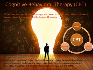 Cognitive Behavioral Therapy (CBT)
CBT
Thought
Emotion
Behavior
Randomized controlled trial of cognitive behavioral therapy vs standard treatment to
prevent recurrent cardiovascular events in patients with coronary heart disease:
Secondary Prevention in Uppsala Primary Health Care project (SUPRIM).
362 women and men 75 years or younger who were discharged from the hospital after a
coronary heart disease event within the past 12 months.
Matthew A. Gullickson
 