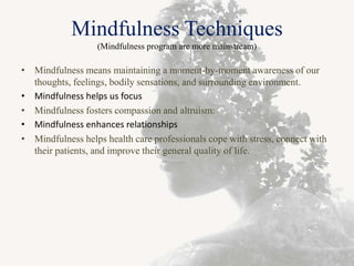 Mindfulness Techniques
(Mindfulness program are more mainstream)
• Mindfulness means maintaining a moment-by-moment awareness of our
thoughts, feelings, bodily sensations, and surrounding environment.
• Mindfulness helps us focus
• Mindfulness fosters compassion and altruism:
• Mindfulness enhances relationships
• Mindfulness helps health care professionals cope with stress, connect with
their patients, and improve their general quality of life.
 