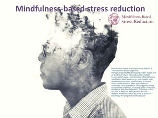 Mindfulness-based stress reduction
• Mindfulness-based stress reduction (MBSR) is
a mindfulness-based cognitive
therapy program[96] developed by Jon Kabat-Zinn
at the University of Massachusetts Medical
Center, which uses a combination of mindfulness
meditation, body awareness, and yoga to help
people become more mindfulness. In recent
years, meditation has been the subject of
controlled clinical research. This suggests it may
have beneficial effects, including stress reduction,
relaxation, and improvements to quality of life,
but that it does not help prevent or cure
disease. While MBSR has its roots in spiritual
teachings, the program itself is secular.
 