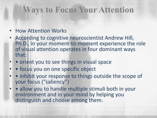 Ways to Focus Your Attention
• How Attention Works
• According to cognitive neuroscientist Andrew Hill,
Ph.D., in your moment-to-moment experience the role
of visual attention operates in four dominant ways
that:
• • orient you to see things in visual space
• • focus you on one specific object
• • inhibit your response to things outside the scope of
your focus (“saliency”)
• • allow you to handle multiple stimuli both in your
environment and in your mind by helping you
distinguish and choose among them.
 