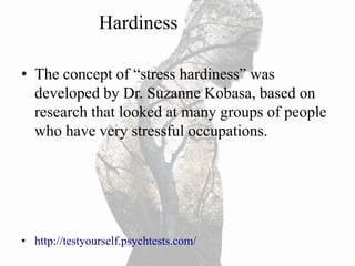 Hardiness
• The concept of “stress hardiness” was
developed by Dr. Suzanne Kobasa, based on
research that looked at many groups of people
who have very stressful occupations.
• http://testyourself.psychtests.com/
 