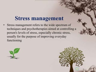 • Stress management refers to the wide spectrum of
techniques and psychotherapies aimed at controlling a
person's levels of stress, especially chronic stress,
usually for the purpose of improving everyday
functioning
Stress management
 