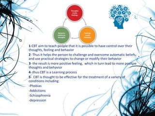 1-CBT aim to teach people that it is possible to have control over their
thoughts, feeling and behavior
2- Thus it helps the person to challenge and overcome automatic beliefs,
and use practical strategies to change or modify their behavior
3- the result is more positive feeling, which in turn lead to more positive
thoughts and behavior
4- thus CBT is a Learning process
5- CBT is thought to be effective for the treatment of a variety of
conditions including:
-Phobias
-Addictions
-Schizophrenia
-depression
 