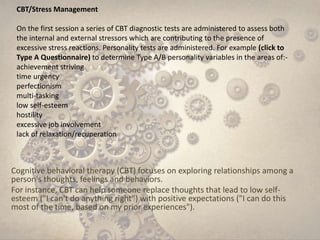 Cognitive behavioral therapy (CBT) focuses on exploring relationships among a
person's thoughts, feelings and behaviors.
For instance, CBT can help someone replace thoughts that lead to low self-
esteem ("I can't do anything right") with positive expectations ("I can do this
most of the time, based on my prior experiences").
CBT/Stress Management
On the first session a series of CBT diagnostic tests are administered to assess both
the internal and external stressors which are contributing to the presence of
excessive stress reactions. Personality tests are administered. For example (click to
Type A Questionnaire) to determine Type A/B personality variables in the areas of:-
achievement striving
time urgency
perfectionism
multi-tasking
low self-esteem
hostility
excessive job involvement
lack of relaxation/recuperation
 