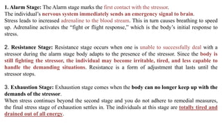 1. Alarm Stage: The Alarm stage marks the first contact with the stressor.
The individual’s nervous system immediately sends an emergency signal to brain.
Stress leads to increased adrenaline to the blood stream. This in turn causes breathing to speed
up. Adrenaline activates the “fight or flight response,” which is the body’s initial response to
stress.
2. Resistance Stage: Resistance stage occurs when one is unable to successfully deal with a
stressor during the alarm stage body adapts to the presence of the stressor. Since the body is
still fighting the stressor, the individual may become irritable, tired, and less capable to
handle the demanding situations. Resistance is a form of adjustment that lasts until the
stressor stops.
3. Exhaustion Stage: Exhaustion stage comes when the body can no longer keep up with the
demands of the stressor.
When stress continues beyond the second stage and you do not adhere to remedial measures,
the final stress stage of exhaustion settles in. The individuals at this stage are totally tired and
drained out of all energy.
 