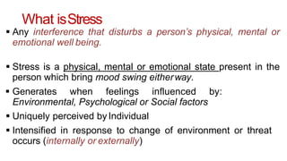 What isStress
 Any interference that disturbs a person’s physical, mental or
emotional well being.
 Stress is a physical, mental or emotional state present in the
person which bring mood swing eitherway.
 Generates when feelings influenced by:
Environmental, Psychological or Social factors
 Uniquely perceived by Individual
 Intensified in response to change of environment or threat
occurs (internally or externally)
 