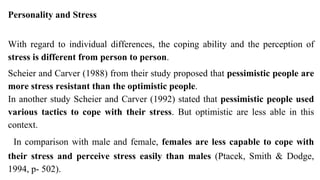 Personality and Stress
With regard to individual differences, the coping ability and the perception of
stress is different from person to person.
Scheier and Carver (1988) from their study proposed that pessimistic people are
more stress resistant than the optimistic people.
In another study Scheier and Carver (1992) stated that pessimistic people used
various tactics to cope with their stress. But optimistic are less able in this
context.
In comparison with male and female, females are less capable to cope with
their stress and perceive stress easily than males (Ptacek, Smith & Dodge,
1994, p- 502).
 