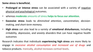 Some stress is beneficial,
• Prolonged or intense stress can be associated with a variety of negative
physical and psychological outcomes.
• whereas moderate amounts of stress helps to focus our attention.
• Excessive stress leads to diminished attention, concentration, decision-
making, and short-term memory.
• High stress can also lead to a variety of emotional disturbances, including
irritability, depression, and anxiety disorders that can have negative health
outcomes
Research indicates that individuals experiencing high stress are more likely to
engage in excessive alcohol consumption and increased use of drugs and
tobacco products. Ironically, alcohol increases cortisol levels.
 